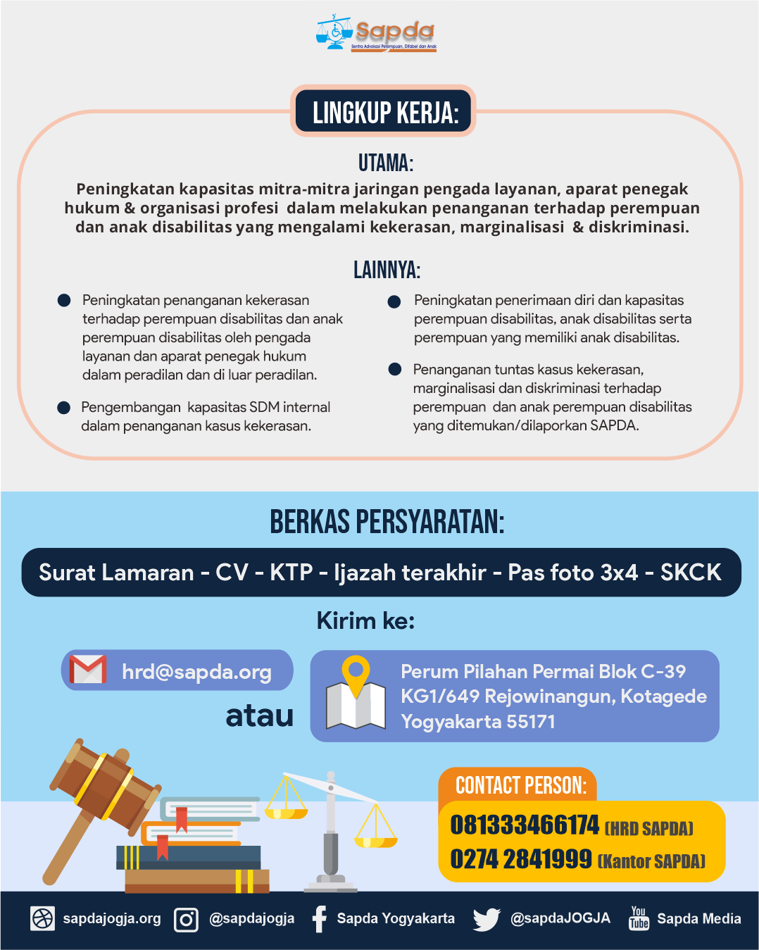 Gambar berisi ilustrasi hukum (palu, timbangan, buku) dan teks: Ruang lingkup Pekerjaan WDCC: Pertama, penanganan tuntas kekerasan, marginalisasi dan diskriminasi terhadap perempuan disabilitas dan perempuan dengan anak disabilitas yang ditemukan dan dilaporkan kepada SAPDA. Kedua, peningkatan penanganan kekerasan terhadap perempuan disabilitas dan perempuan dengan anak disabilitas yang oleh pengada layanan dan aparat penegak hukum dalam proses peradilan dan diluar peradilan. Ketiga, peningkatan kapasitas mitra-mitra jaringan pengada layanan, aparat penegak hukum dan anggota profesi untuk dapat melakukan penanganan bagi perempuan dan anak disabilitas yang mengalami kekerasan, marginalisasi dan diskriminasi. Keempat, peningkatan penerimaan diri dan kapasitas perempuan disabilitas, anak disabilitas serta perempuan disabilitas. Kelima, Peningkatan kapasitas SDM internal dalam penanganan kasus kekerasan. Berkas Persyaratan yaitu Surat Lamaran, CV, KTP, Ijazah Terakhir, Pas foto 3x4, SKCK. Di kirim ke email hrd@sapda.org atau ke Kantor SAPDA Perum Pilahan Permai Blok C-39 KG1/649 Rejowinangun Kotagede Yogyakarta 55171. Informasi lebih lanjut hubungi HRD SAPDA 081333466174 dan Kantor SAPDA 0274 2841999.
